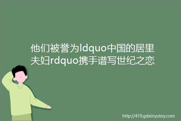 他们被誉为ldquo中国的居里夫妇rdquo携手谱写世纪之恋
